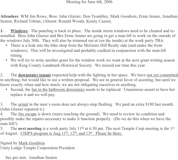 Meeting for June 6th, 2006


Attendees: WM Jim Rowe, Bros: John Glazier, Don Trombley, Mark Goodwin, Ernie Jenner, Jonathan Seaton, Richard Tobian, (Absent: Ronald Woods, Kenny Cason).
	
1.	Windows:  The paneling is back in place.  The inside storm windows need to be cleaned and re-installed.  Bros John Glazier and Bro Ernie Jenner are going to get a man-lift to work on the outside of the windows July 30th.  They will also be trimmed out at (on the inside) at the work party TBA.
•	There is a leak into the bike shop from the McGuire Hill Realty side (and under the front windows).  This will be investigated and probably caulked in conjunction with the man-lift timing.
•	We will try to write another grant for the window work we want at the next grant writing season with King County Landmark Historical Society.  We missed our time this year.

2.	The downstairs tenant requested help with the lighting in her space.  We have not yet committed to anything, but would like to see a written proposal.  We are in general favor of assisting, but until we know exactly when and how much, we are not obligating ourselves to anything. 
•	Second, the fan in the bathroom downstairs needs to be replaced.  Unanimous assent to have her replace it and we will pay.

3.	The urinal in the men’s room does not always stop flushing.  We paid an extra $100 last month.  (John Glazier repaired it.)
4.	The fire escape is down (stairs touching the ground).  We need to review its condition and possibly make the repairs necessary to make it function properly.  (Do we do this when we have the man-lift?)
5.	The next meeting is a work party July 11th at 6:30 pm. The next Temple Corp meeting is the 1st of August.  CHIPS program is Aug 11th, 12th, and 13th.  Please be there.

Signed by Mark Goodwin 
Unity Lodge Temple Corporation President

Sec pro tem:  Jonathan Seaton
 



