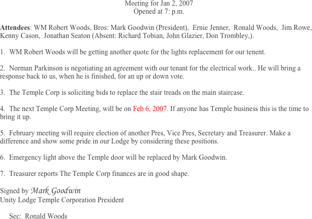 Meeting for Jan 2, 2007
Opened at 7: p.m.

Attendees: WM Robert Woods, Bros: Mark Goodwin (President),  Ernie Jenner,  Ronald Woods,  Jim Rowe, Kenny Cason,  Jonathan Seaton (Absent: Richard Tobian, John Glazier, Don Trombley,).
	
1.	WM Robert Woods will be getting another quote for the lights replacement for our tenent. 

2.	Norman Parkinson is negotiating an agreement with our tenant for the electrical work.. He will bring a response back to us, when he is finished, for an up or down vote.                                                                                                                                           

3.	The Temple Corp is soliciting bids to replace the stair treads on the main staircase.

4.	The next Temple Corp Meeting, will be on Feb 6, 2007. If anyone has Temple business this is the time to bring it up. 

5.	February meeting will require election of another Pres, Vice Pres, Secretary and Treasurer. Make a difference and show some pride in our Lodge by considering these positions. 

6.	Emergency light above the Temple door will be replaced by Mark Goodwin.

7.	Treasurer reports The Temple Corp finances are in good shape.

Signed by Mark Goodwin 
Unity Lodge Temple Corporation President

Sec:  Ronald Woods


 


