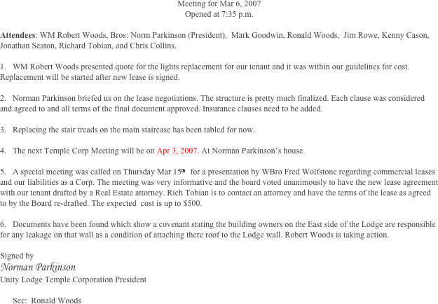 Meeting for Mar 6, 2007
Opened at 7:35 p.m.

Attendees: WM Robert Woods, Bros: Norm Parkinson (President),  Mark Goodwin, Ronald Woods,  Jim Rowe, Kenny Cason,  Jonathan Seaton, Richard Tobian, and Chris Collins.
	
1.	WM Robert Woods presented quote for the lights replacement for our tenant and it was within our guidelines for cost. Replacement will be started after new lease is signed. 

2.	Norman Parkinson briefed us on the lease negotiations. The structure is pretty much finalized. Each clause was considered and agreed to and all terms of the final document approved. Insurance clauses need to be added.                                                                                                                                                                                                                                                                                  

3.	Replacing the stair treads on the main staircase has been tabled for now.

4.	The next Temple Corp Meeting will be on Apr 3, 2007. At Norman Parkinson’s house. 

5.	A special meeting was called on Thursday Mar 15th  for a presentation by WBro Fred Wolfstone regarding commercial leases and our liabilities as a Corp. The meeting was very informative and the board voted unanimously to have the new lease agreement with our tenant drafted by a Real Estate attorney. Rich Tobian is to contact an attorney and have the terms of the lease as agreed to by the Board re-drafted. The expected  cost is up to $500.
 
6.	Documents have been found which show a covenant stating the building owners on the East side of the Lodge are responsible for any leakage on that wall as a condition of attaching there roof to the Lodge wall. Robert Woods is taking action. 

Signed by 
Norman Parkinson 
Unity Lodge Temple Corporation President

Sec:  Ronald Woods



 



