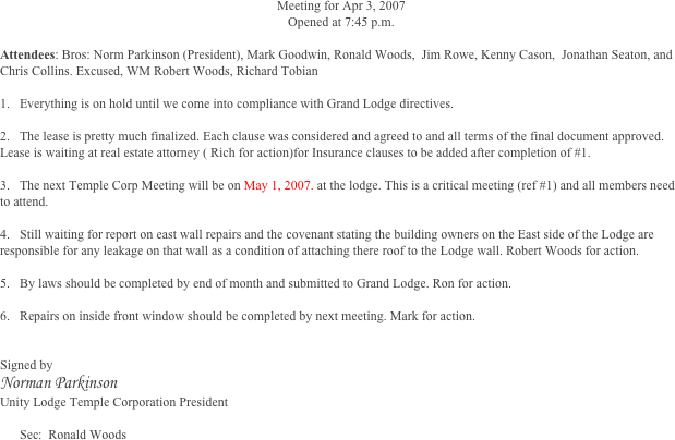 Meeting for Apr 3, 2007
Opened at 7:45 p.m.

Attendees: Bros: Norm Parkinson (President), Mark Goodwin, Ronald Woods,  Jim Rowe, Kenny Cason,  Jonathan Seaton, and Chris Collins. Excused, WM Robert Woods, Richard Tobian
	
1.	Everything is on hold until we come into compliance with Grand Lodge directives. 

2.	The lease is pretty much finalized. Each clause was considered and agreed to and all terms of the final document approved. Lease is waiting at real estate attorney ( Rich for action)for Insurance clauses to be added after completion of #1.                                                                                                                                                                                                                                                                                  

3.	The next Temple Corp Meeting will be on May 1, 2007. at the lodge. This is a critical meeting (ref #1) and all members need to attend. 

4.	Still waiting for report on east wall repairs and the covenant stating the building owners on the East side of the Lodge are responsible for any leakage on that wall as a condition of attaching there roof to the Lodge wall. Robert Woods for action. 

5.	By laws should be completed by end of month and submitted to Grand Lodge. Ron for action.

6.	Repairs on inside front window should be completed by next meeting. Mark for action.


Signed by 
Norman Parkinson 
Unity Lodge Temple Corporation President

Sec:  Ronald Woods




 



