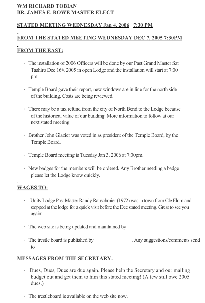 WM RICHARD TOBIAN
BR. JAMES E. ROWE MASTER ELECT
  
STATED MEETING WEDNESDAY Jan 4, 2006   7:30 PM
 
FROM THE STATED MEETING WEDNESDAY DEC 7, 2005 7:30PM
 
FROM THE EAST:
 
·      The installation of 2006 Officers will be done by our Past Grand Master Sat Tashiro Dec 16th, 2005 in open Lodge and the installation will start at 7:00 pm.
 
·      Temple Board gave their report, new windows are in line for the north side of the building. Costs are being reviewed.
 
·      There may be a tax refund from the city of North Bend to the Lodge because of the historical value of our building. More information to follow at our next stated meeting.
 
·      Brother John Glazier was voted in as president of the Temple Board, by the Temple Board.
 
·      Temple Board meeting is Tuesday Jan 3, 2006 at 7:00pm. 
 
·      New badges for the members will be ordered. Any Brother needing a badge please let the Lodge know quickly.
 
WAGES TO:
 
·             Unity Lodge Past Master Randy Rauschmier (1972) was in town from Cle Elum and stopped at the lodge for a quick visit before the Dec stated meeting. Great to see you again!
 
·      The web site is being updated and maintained by B. Ken Cason
 
·      The trestle board is published by B. Mark Goodwin. Any suggestions/comments send to goodwinmd@comcast.net
 
MESSAGES FROM THE SECRETARY:
 
·      Dues, Dues, Dues are due again. Please help the Secretary and our mailing budget out and get them to him this stated meeting! (A few still owe 2005 dues.)
 
·      The trestleboard is available on the web site now. www.unity198.org