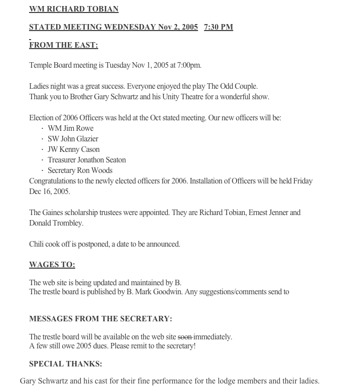 WM RICHARD TOBIAN
  
STATED MEETING WEDNESDAY Nov 2, 2005   7:30 PM
 
FROM THE EAST:
 
Temple Board meeting is Tuesday Nov 1, 2005 at 7:00pm. 
 
Ladies night was a great success. Everyone enjoyed the play The Odd Couple.
Thank you to Brother Gary Schwartz and his Unity Theatre for a wonderful show.
 
Election of 2006 Officers was held at the Oct stated meeting. Our new officers will be:
·     WM Jim Rowe
·     SW John Glazier
·     JW Kenny Cason
·     Treasurer Jonathon Seaton
·     Secretary Ron Woods
Congratulations to the newly elected officers for 2006. Installation of Officers will be held Friday Dec 16, 2005.
 
The Gaines scholarship trustees were appointed. They are Richard Tobian, Ernest Jenner and Donald Trombley.
 
Chili cook off is postponed, a date to be announced.
  
WAGES TO:
 
The web site is being updated and maintained by B. Kenny Cason
The trestle board is published by B. Mark Goodwin. Any suggestions/comments send to goodwinmd@comcast.net
 
MESSAGES FROM THE SECRETARY:
 
The trestle board will be available on the web site soon immediately.  
A few still owe 2005 dues. Please remit to the secretary!
 
SPECIAL THANKS:
 
         Gary Schwartz and his cast for their fine performance for the lodge members and their ladies.