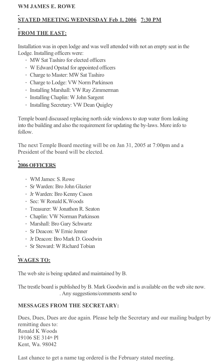 WM JAMES E. ROWE
 
STATED MEETING WEDNESDAY Feb 1, 2006   7:30 PM
 
FROM THE EAST:
 
Installation was in open lodge and was well attended with not an empty seat in the Lodge. Installing officers were:
·      MW Sat Tashiro for elected officers
·      W Edward Opstad for appointed officers
·      Charge to Master: MW Sat Tashiro
·      Charge to Lodge: VW Norm Parkinson
·      Installing Marshall: VW Ray Zimmerman
·      Installing Chaplin: W John Sargent
·      Installing Secretary: VW Dean Quigley
 
Temple board discussed replacing north side windows to stop water from leaking into the building and also the requirement for updating the by-laws. More info to follow.
 
The next Temple Board meeting will be on Jan 31, 2005 at 7:00pm and a President of the board will be elected.
 
2006 OFFICERS
 
·      WM James: S. Rowe
·      Sr Warden: Bro John Glazier
·      Jr Warden: Bro Kenny Cason
·      Sec: W Ronald K.Woods
·      Treasurer: W Jonathon R. Seaton
·      Chaplin: VW Norman Parkinson
·      Marshall: Bro Gary Schwartz
·      Sr Deacon: W Ernie Jenner
·      Jr Deacon: Bro Mark D. Goodwin
·      Sr Steward: W Richard Tobian
 
WAGES TO:
 
The web site is being updated and maintained by B. Kenny Cason
 
The trestle board is published by B. Mark Goodwin and is available on the web site now. www.unity198.org . Any suggestions/comments send to mailto:goodwinmd@comcast.net
 
MESSAGES FROM THE SECRETARY:
 
Dues, Dues, Dues are due again. Please help the Secretary and our mailing budget by remitting dues to:
Ronald K Woods
19106 SE 314th Pl
Kent, Wa. 98042
 
Last chance to get a name tag ordered is the February stated meeting.
